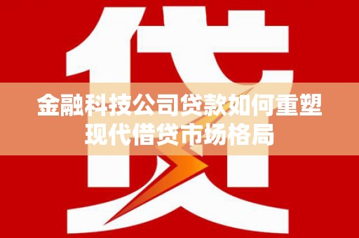 繁昌金融科技公司贷款如何重塑现代借贷市场格局