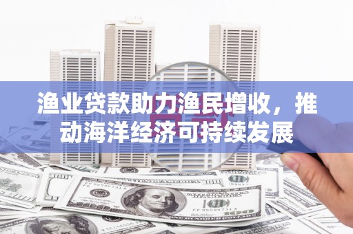 繁昌渔业贷款助力渔民增收，推动海洋经济可持续发展