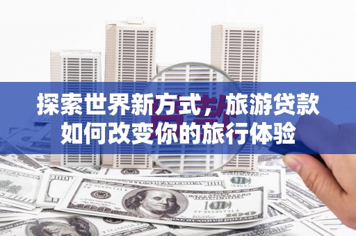 繁昌探索世界新方式，旅游贷款如何改变你的旅行体验